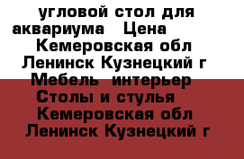 угловой стол для аквариума › Цена ­ 1 000 - Кемеровская обл., Ленинск-Кузнецкий г. Мебель, интерьер » Столы и стулья   . Кемеровская обл.,Ленинск-Кузнецкий г.